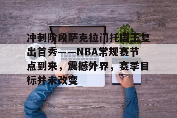 九游体育官网-冲刺阶段萨克拉门托国王复出首秀——NBA常规赛节点到来，震撼外界，赛季目标并未改变的简单介绍