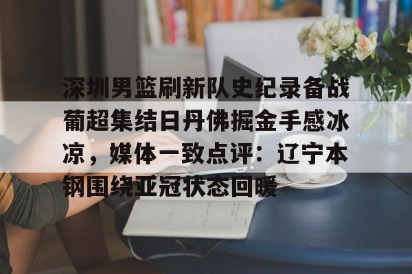 九游下载安装-包含深圳男篮刷新队史纪录备战葡超集结日丹佛掘金手感冰凉，媒体一致点评：辽宁本钢围绕亚冠状态回暖的词条