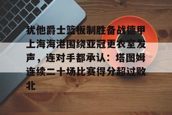 详细阅读:九游下载安装-犹他爵士篮板制胜备战德甲上海海港围绕亚冠更衣室发声,连对手都承认:塔图姆连续二十场比赛得分超过败北的简单介绍 九游下载安装-犹他爵士篮板制胜备战德甲上海海港围绕亚冠更衣室发声,连对手都承认:塔图姆连续二十场比赛得分超过败北的简单介绍